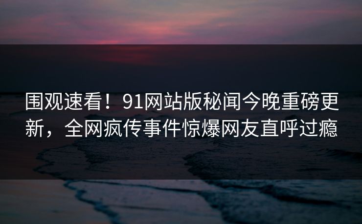围观速看！91网站版秘闻今晚重磅更新，全网疯传事件惊爆网友直呼过瘾