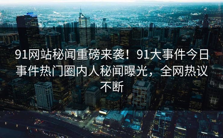91网站秘闻重磅来袭！91大事件今日事件热门圈内人秘闻曝光，全网热议不断