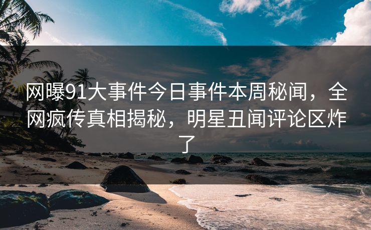 网曝91大事件今日事件本周秘闻，全网疯传真相揭秘，明星丑闻评论区炸了