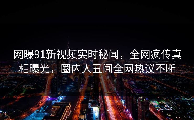 网曝91新视频实时秘闻，全网疯传真相曝光，圈内人丑闻全网热议不断