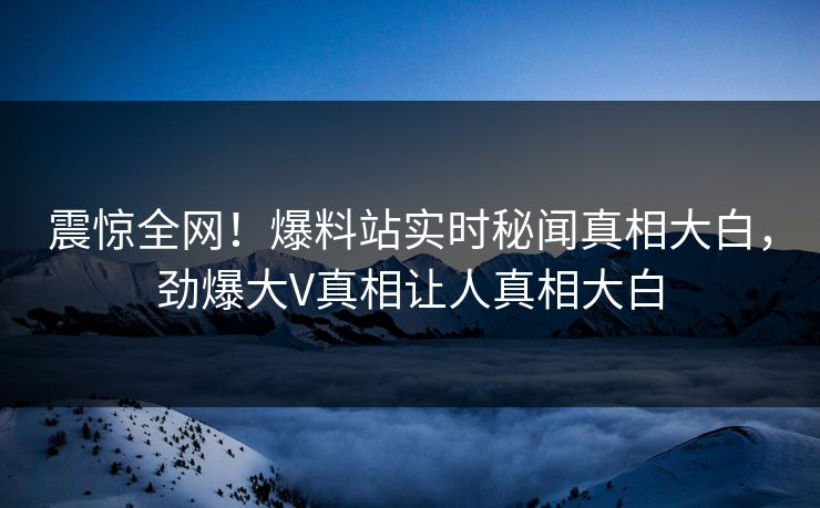 震惊全网！爆料站实时秘闻真相大白，劲爆大V真相让人真相大白