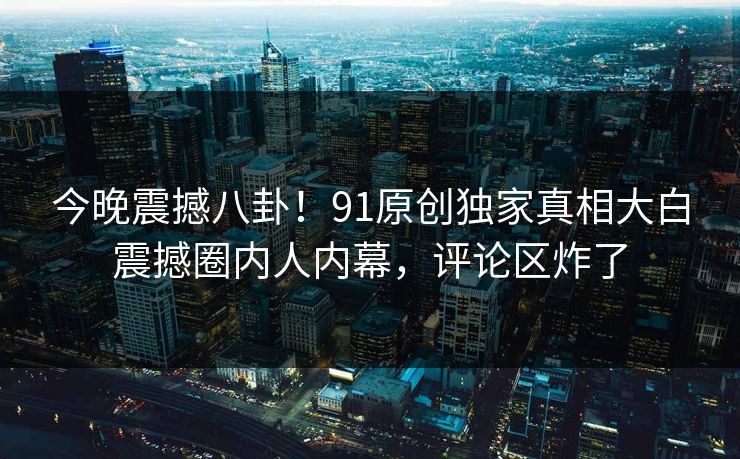今晚震撼八卦！91原创独家真相大白震撼圈内人内幕，评论区炸了