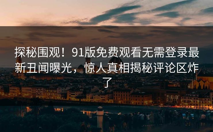 探秘围观！91版免费观看无需登录最新丑闻曝光，惊人真相揭秘评论区炸了