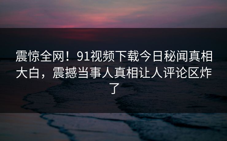 震惊全网！91视频下载今日秘闻真相大白，震撼当事人真相让人评论区炸了