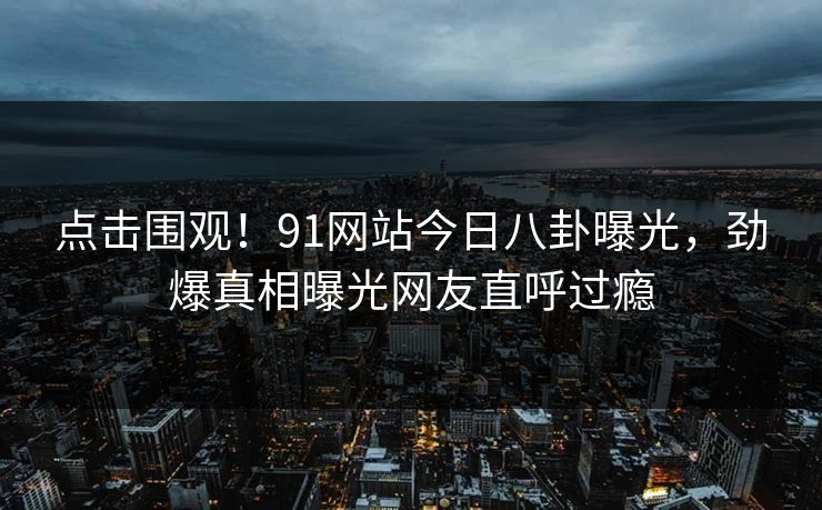 点击围观！91网站今日八卦曝光，劲爆真相曝光网友直呼过瘾
