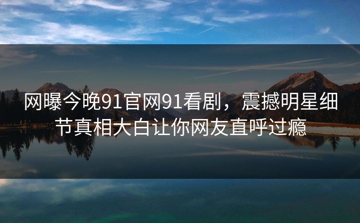 网曝今晚91官网91看剧，震撼明星细节真相大白让你网友直呼过瘾