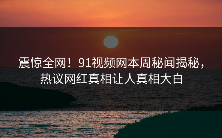 震惊全网！91视频网本周秘闻揭秘，热议网红真相让人真相大白
