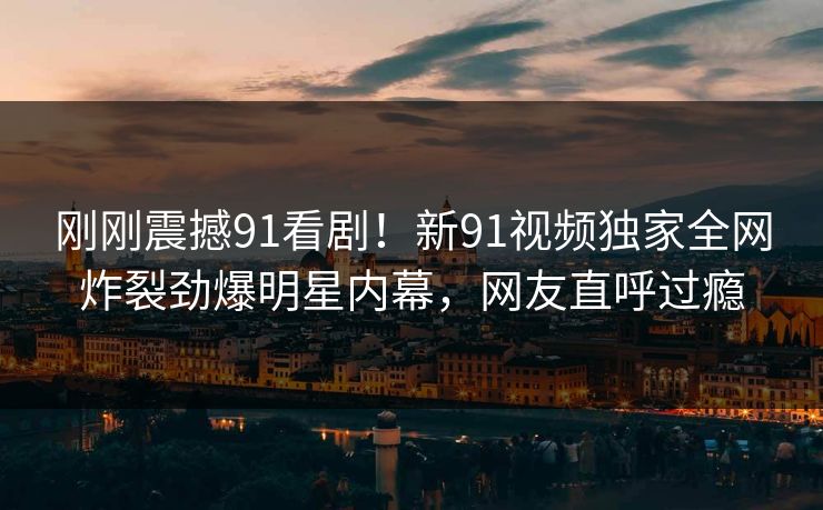 刚刚震撼91看剧！新91视频独家全网炸裂劲爆明星内幕，网友直呼过瘾