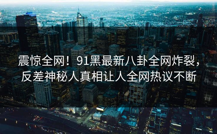 震惊全网！91黑最新八卦全网炸裂，反差神秘人真相让人全网热议不断