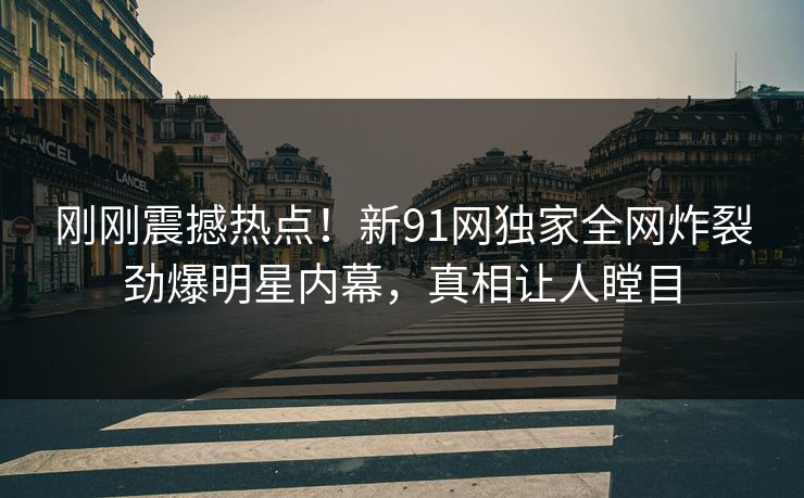 刚刚震撼热点！新91网独家全网炸裂劲爆明星内幕，真相让人瞠目