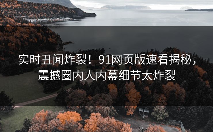 实时丑闻炸裂！91网页版速看揭秘，震撼圈内人内幕细节太炸裂