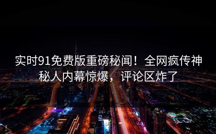 实时91免费版重磅秘闻！全网疯传神秘人内幕惊爆，评论区炸了