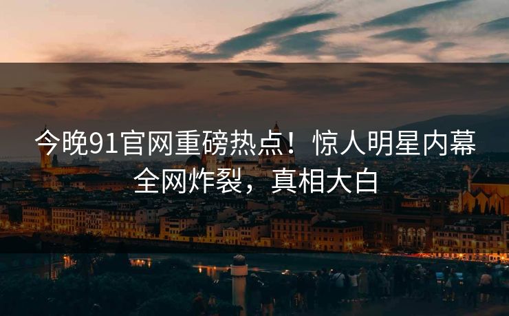 今晚91官网重磅热点！惊人明星内幕全网炸裂，真相大白
