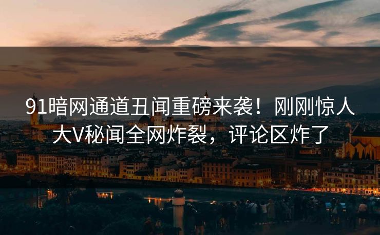 91暗网通道丑闻重磅来袭！刚刚惊人大V秘闻全网炸裂，评论区炸了