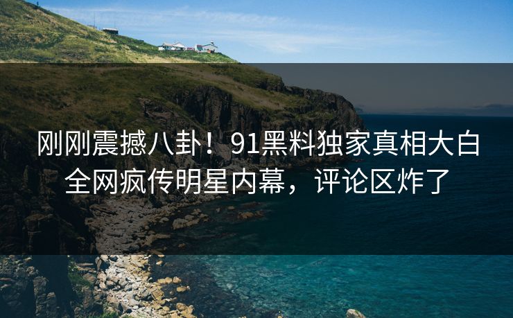 刚刚震撼八卦！91黑料独家真相大白全网疯传明星内幕，评论区炸了