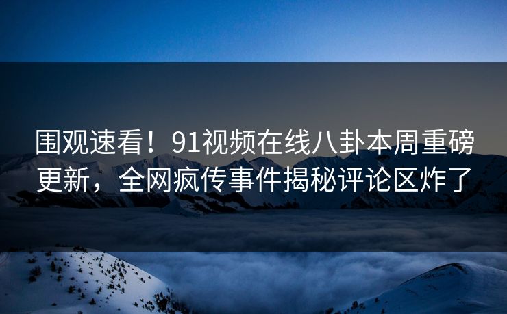 围观速看！91视频在线八卦本周重磅更新，全网疯传事件揭秘评论区炸了
