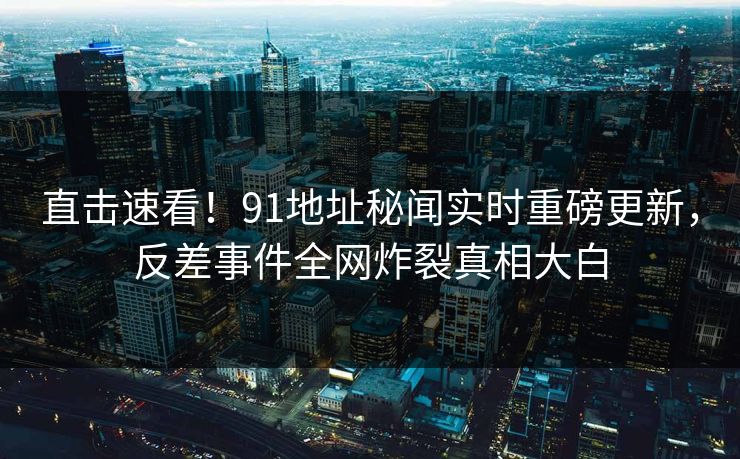 直击速看！91地址秘闻实时重磅更新，反差事件全网炸裂真相大白
