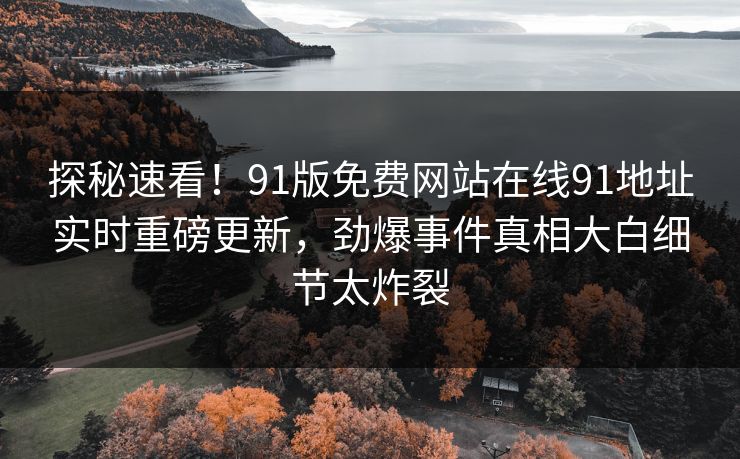 探秘速看！91版免费网站在线91地址实时重磅更新，劲爆事件真相大白细节太炸裂