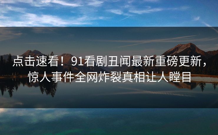 点击速看！91看剧丑闻最新重磅更新，惊人事件全网炸裂真相让人瞠目