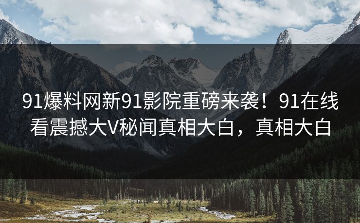 91爆料网新91影院重磅来袭！91在线看震撼大V秘闻真相大白，真相大白