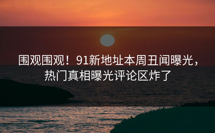 围观围观！91新地址本周丑闻曝光，热门真相曝光评论区炸了
