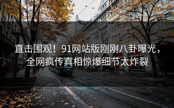 直击围观！91网站版刚刚八卦曝光，全网疯传真相惊爆细节太炸裂
