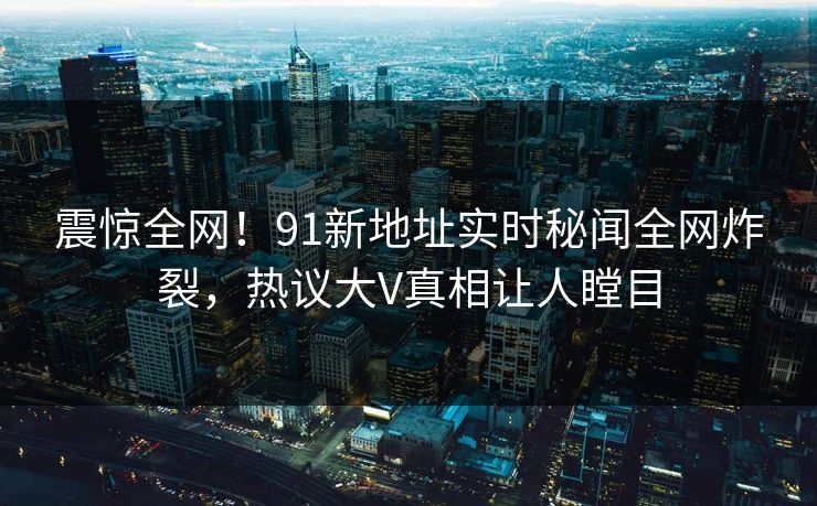 震惊全网！91新地址实时秘闻全网炸裂，热议大V真相让人瞠目