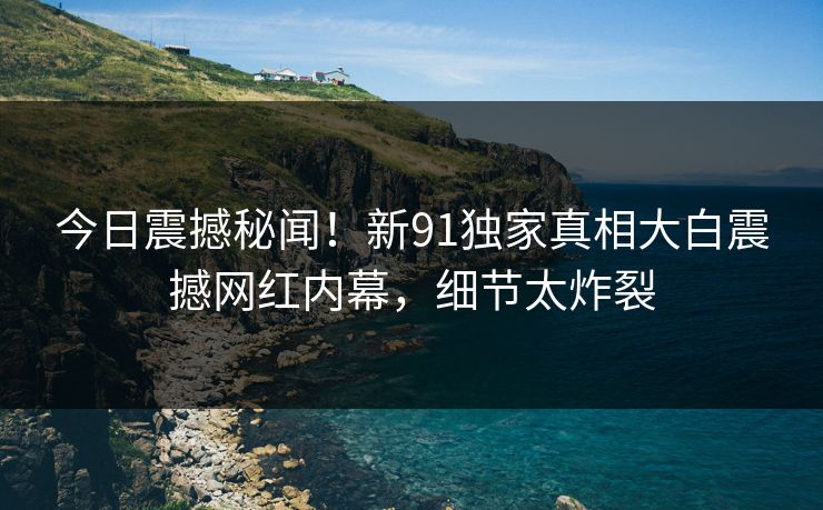 今日震撼秘闻！新91独家真相大白震撼网红内幕，细节太炸裂
