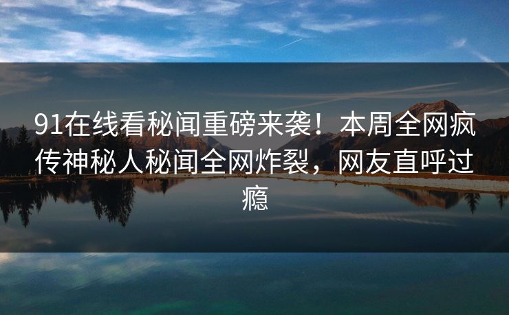 91在线看秘闻重磅来袭！本周全网疯传神秘人秘闻全网炸裂，网友直呼过瘾
