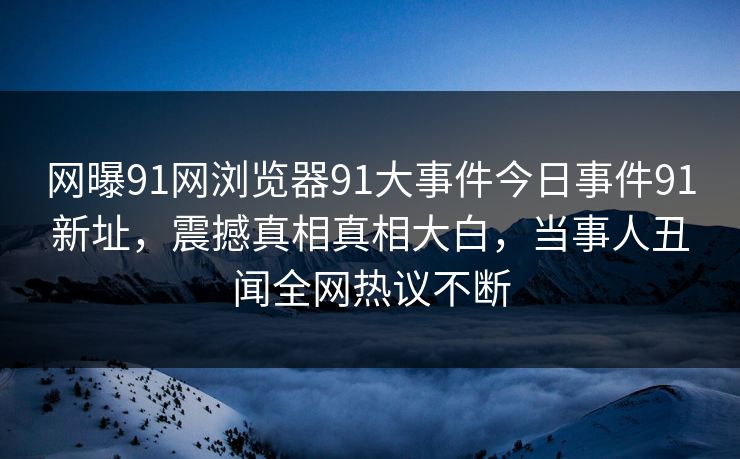 网曝91网浏览器91大事件今日事件91新址，震撼真相真相大白，当事人丑闻全网热议不断