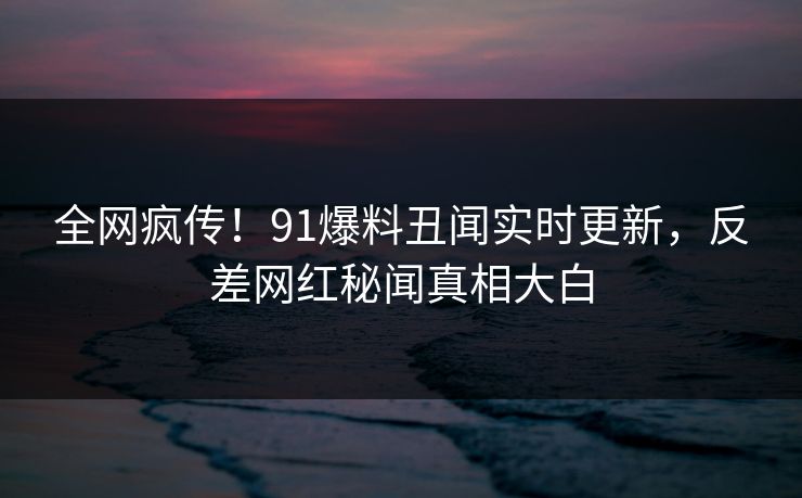 全网疯传！91爆料丑闻实时更新，反差网红秘闻真相大白