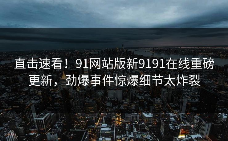 直击速看！91网站版新9191在线重磅更新，劲爆事件惊爆细节太炸裂