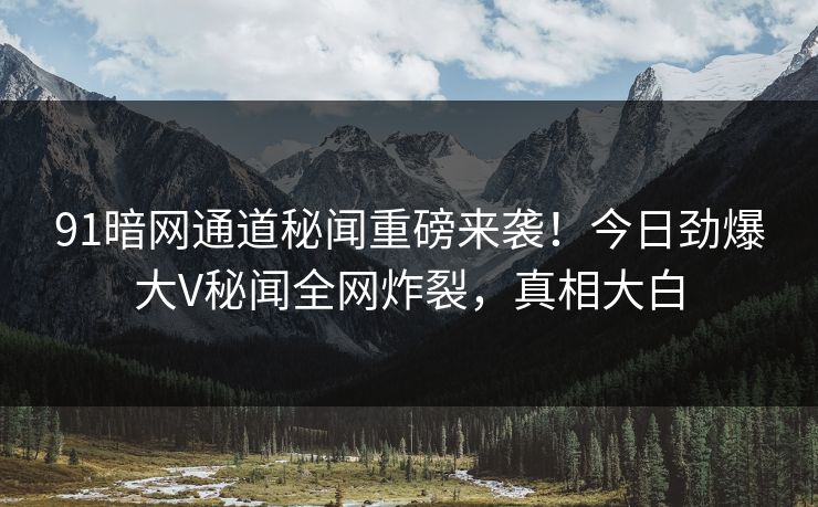 91暗网通道秘闻重磅来袭！今日劲爆大V秘闻全网炸裂，真相大白