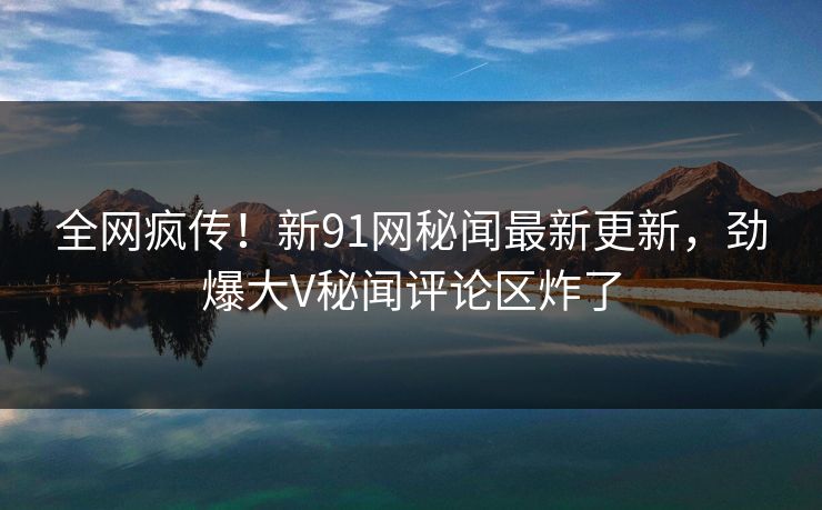 全网疯传！新91网秘闻最新更新，劲爆大V秘闻评论区炸了