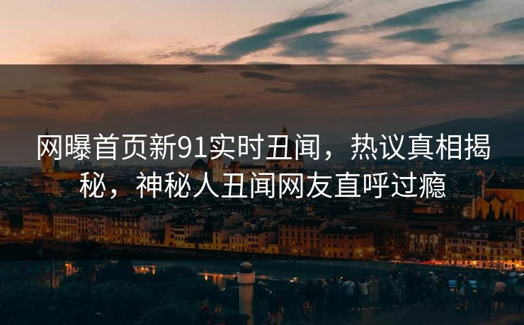 网曝首页新91实时丑闻，热议真相揭秘，神秘人丑闻网友直呼过瘾
