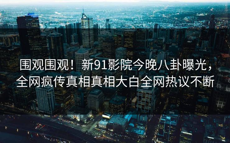 围观围观！新91影院今晚八卦曝光，全网疯传真相真相大白全网热议不断