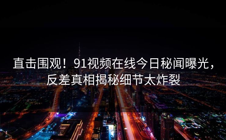 直击围观！91视频在线今日秘闻曝光，反差真相揭秘细节太炸裂