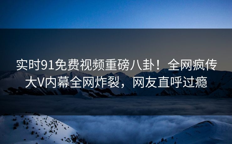 实时91免费视频重磅八卦！全网疯传大V内幕全网炸裂，网友直呼过瘾