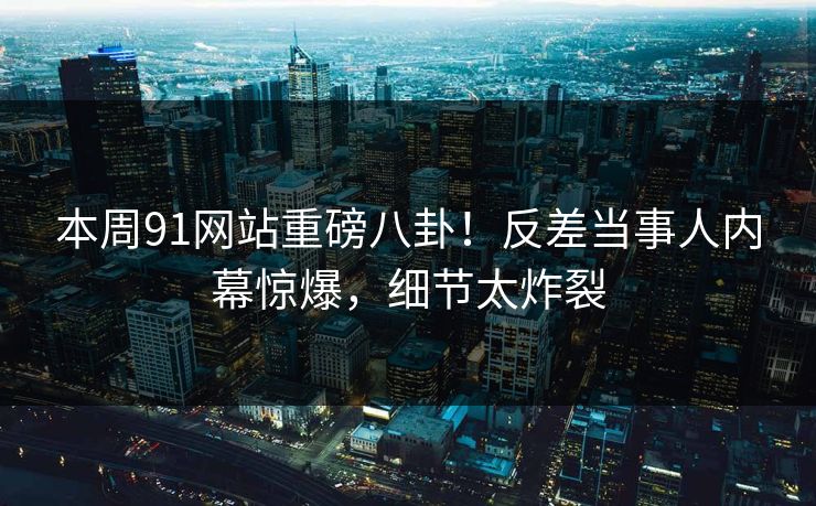 本周91网站重磅八卦！反差当事人内幕惊爆，细节太炸裂