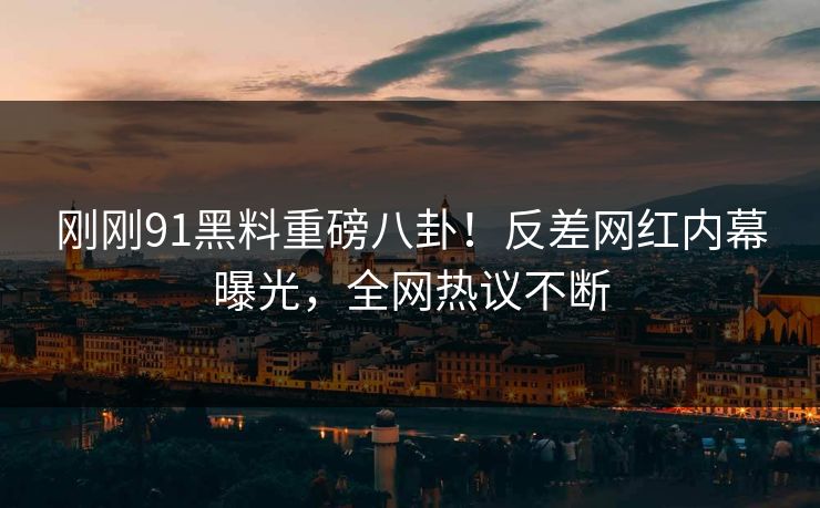 刚刚91黑料重磅八卦！反差网红内幕曝光，全网热议不断