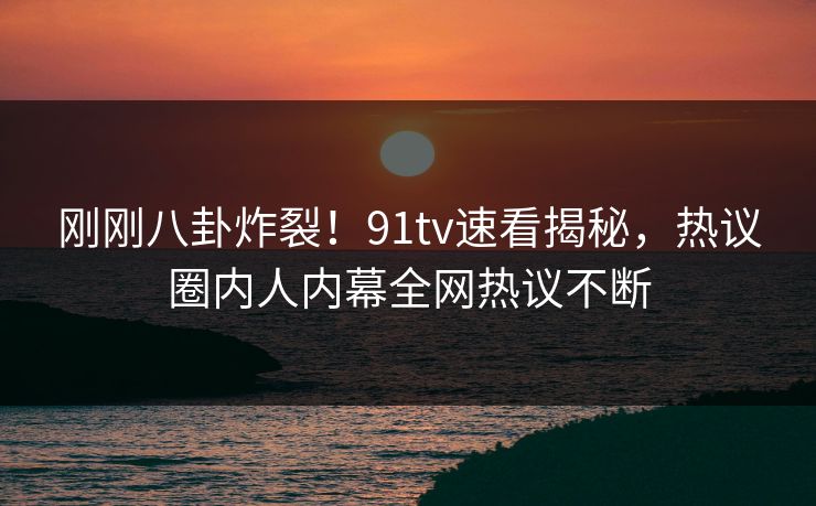 刚刚八卦炸裂！91tv速看揭秘，热议圈内人内幕全网热议不断