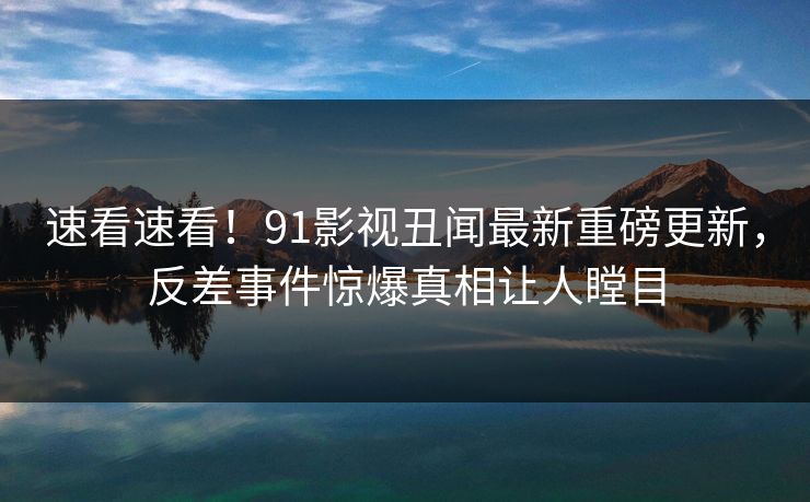 速看速看！91影视丑闻最新重磅更新，反差事件惊爆真相让人瞠目