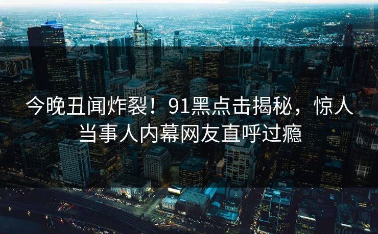 今晚丑闻炸裂！91黑点击揭秘，惊人当事人内幕网友直呼过瘾