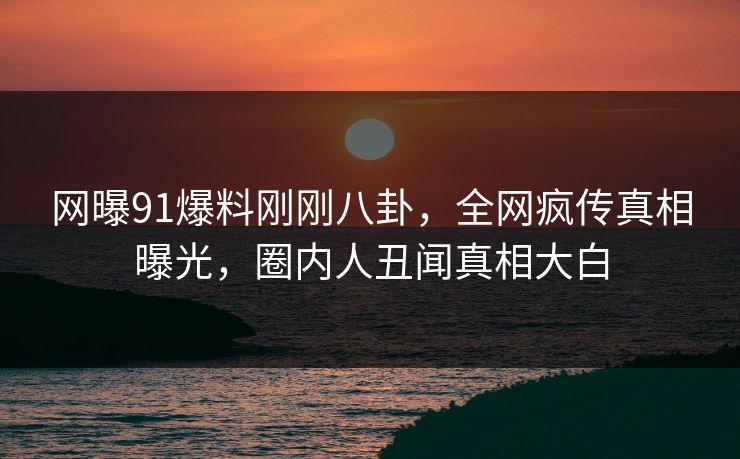 网曝91爆料刚刚八卦，全网疯传真相曝光，圈内人丑闻真相大白