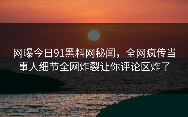 网曝今日91黑料网秘闻，全网疯传当事人细节全网炸裂让你评论区炸了