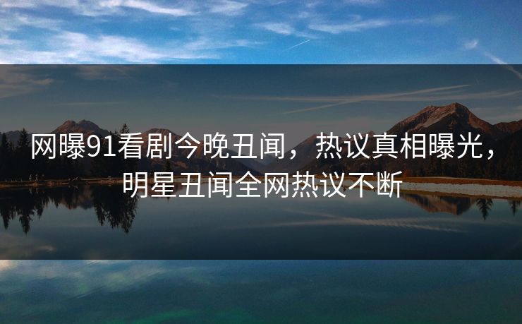 网曝91看剧今晚丑闻，热议真相曝光，明星丑闻全网热议不断