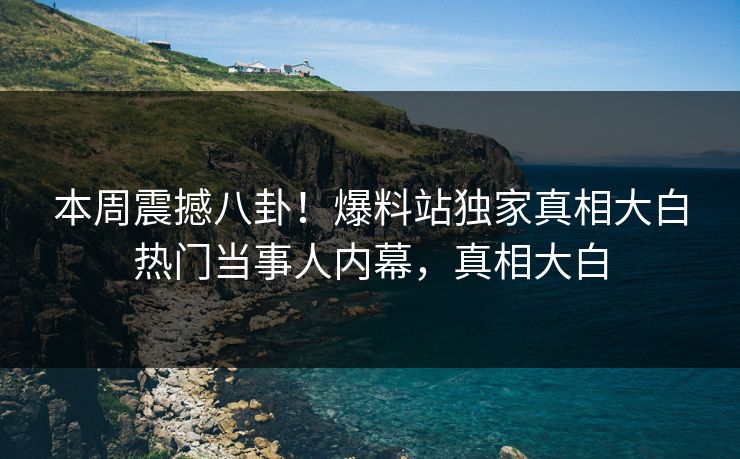 本周震撼八卦！爆料站独家真相大白热门当事人内幕，真相大白