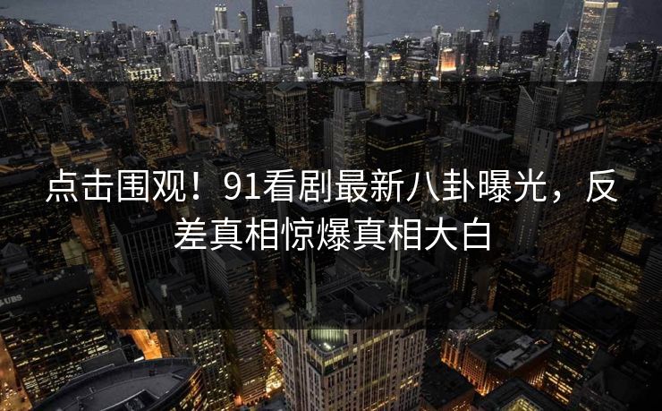 点击围观！91看剧最新八卦曝光，反差真相惊爆真相大白