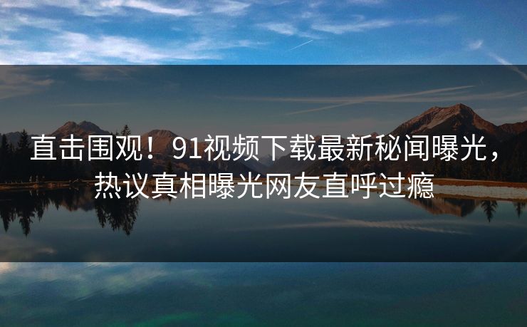直击围观！91视频下载最新秘闻曝光，热议真相曝光网友直呼过瘾