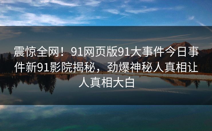 震惊全网！91网页版91大事件今日事件新91影院揭秘，劲爆神秘人真相让人真相大白